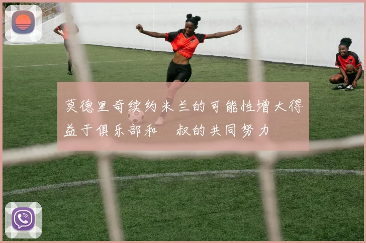 莫德里奇续约米兰的可能性增大得益于俱乐部和囧叔的共同努力