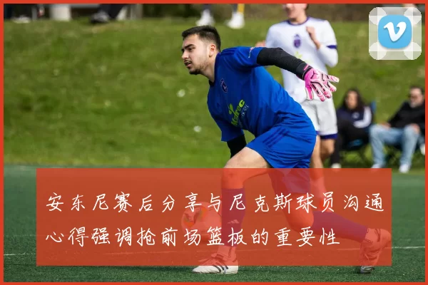 安东尼赛后分享与尼克斯球员沟通心得强调抢前场篮板的重要性