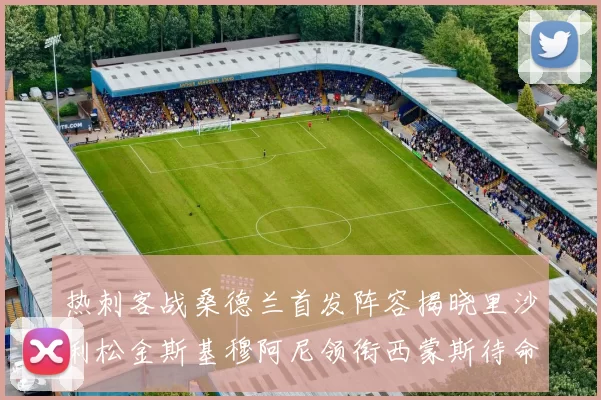 热刺客战桑德兰首发阵容揭晓里沙利松金斯基穆阿尼领衔西蒙斯待命