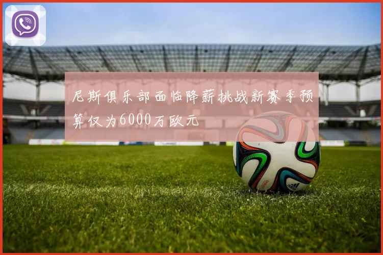 尼斯俱乐部面临降薪挑战新赛季预算仅为6000万欧元
