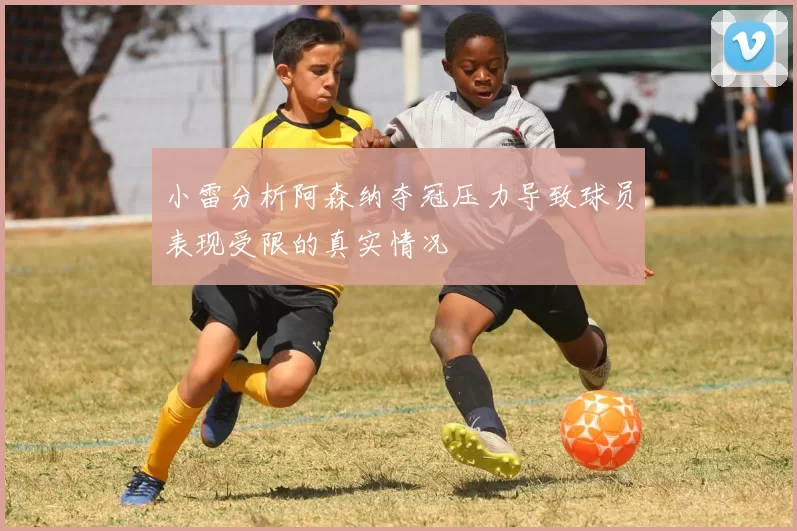 小雷分析阿森纳夺冠压力导致球员表现受限的真实情况