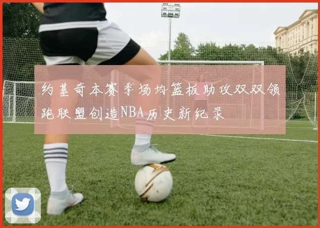 约基奇本赛季场均篮板助攻双双领跑联盟创造NBA历史新纪录