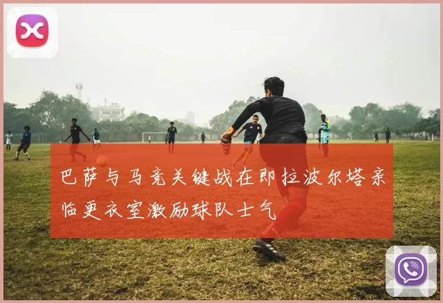 巴萨与马竞关键战在即拉波尔塔亲临更衣室激励球队士气