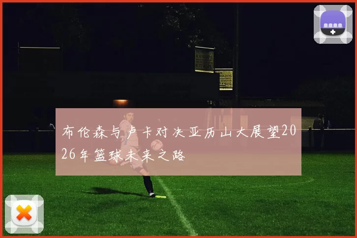 布伦森与卢卡对决亚历山大展望2026年篮球未来之路