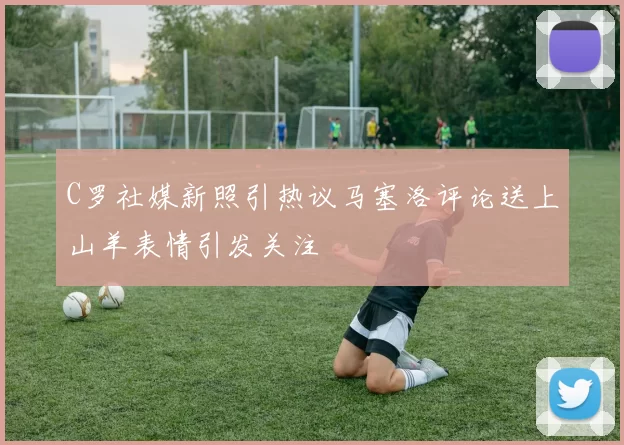 C罗社媒新照引热议马塞洛评论送上山羊表情引发关注