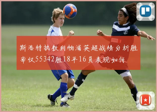 斯洛特执教利物浦英超战绩分析胜率仅55342胜18平16负表现如何