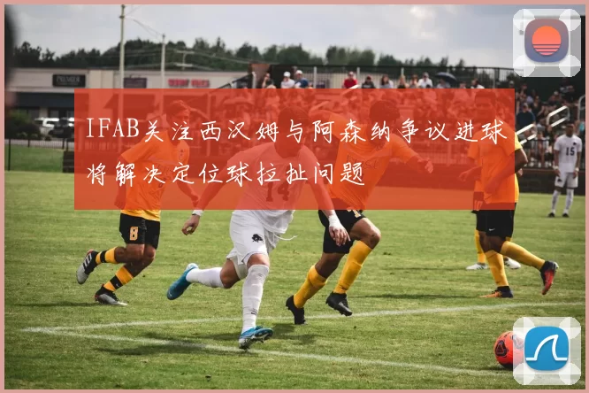 IFAB关注西汉姆与阿森纳争议进球将解决定位球拉扯问题