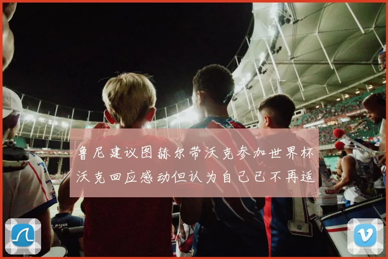 鲁尼建议图赫尔带沃克参加世界杯沃克回应感动但认为自己已不再适合