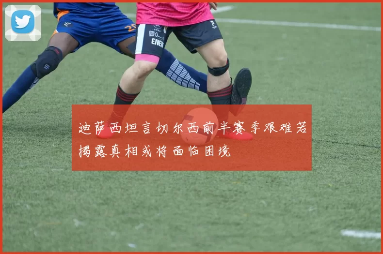 迪萨西坦言切尔西前半赛季艰难若揭露真相或将面临困境