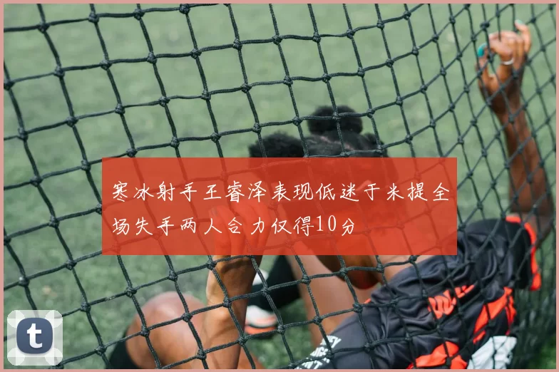 寒冰射手王睿泽表现低迷于米提全场失手两人合力仅得10分