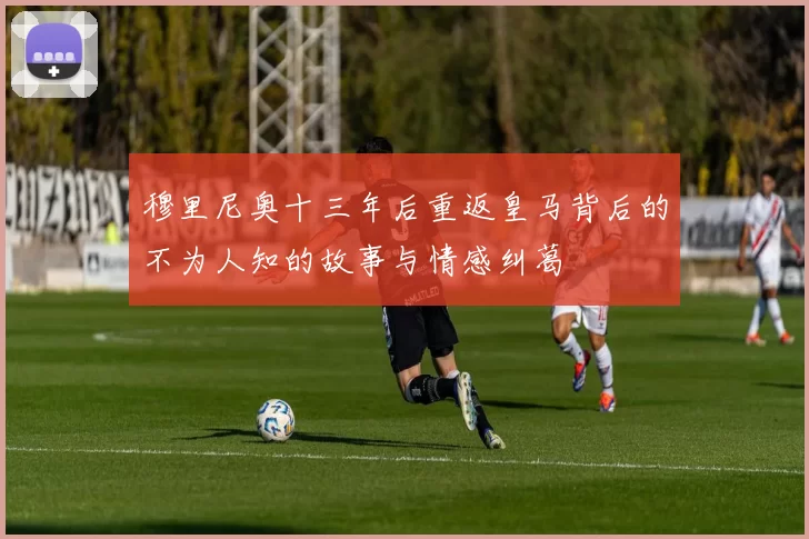 穆里尼奥十三年后重返皇马背后的不为人知的故事与情感纠葛