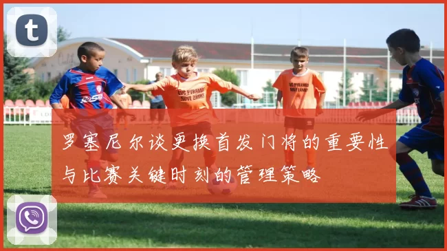 罗塞尼尔谈更换首发门将的重要性与比赛关键时刻的管理策略