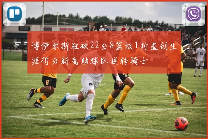 博伊尔斯狂砍22分8篮板1封盖创生涯得分新高助球队逆转骑士