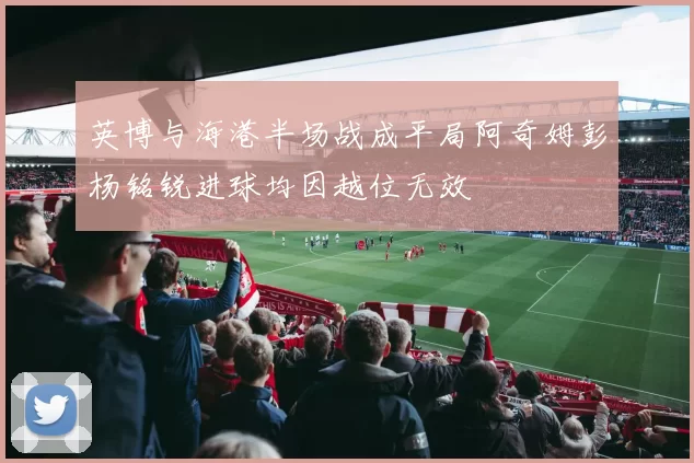 英博与海港半场战成平局阿奇姆彭杨铭锐进球均因越位无效
