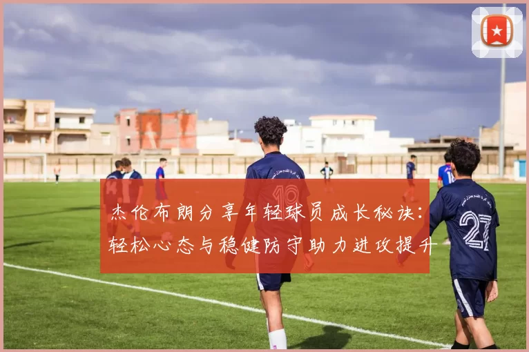 杰伦布朗分享年轻球员成长秘诀：轻松心态与稳健防守助力进攻提升