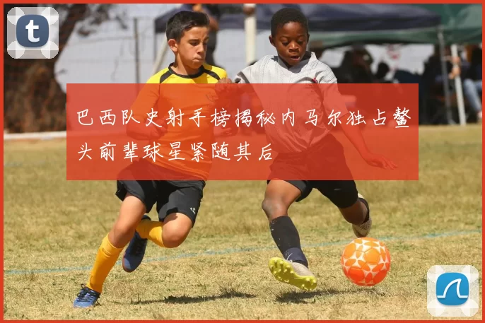 巴西队史射手榜揭秘内马尔独占鳌头前辈球星紧随其后