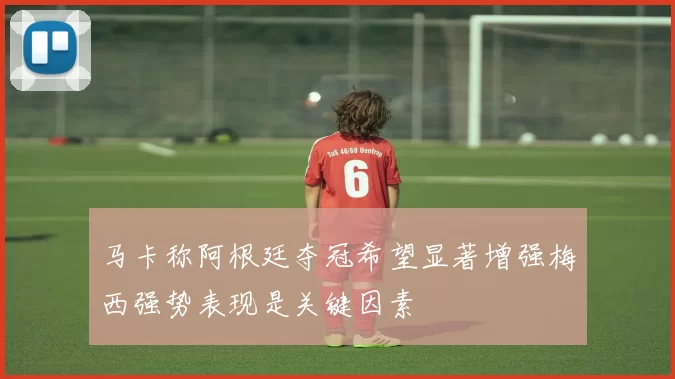 马卡称阿根廷夺冠希望显著增强梅西强势表现是关键因素