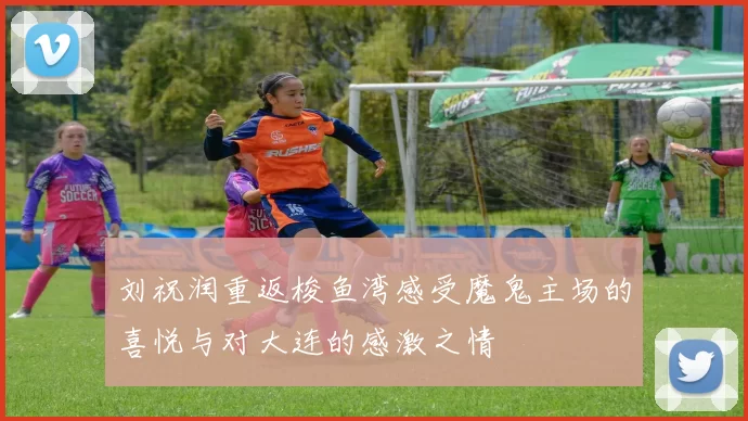 刘祝润重返梭鱼湾感受魔鬼主场的喜悦与对大连的感激之情