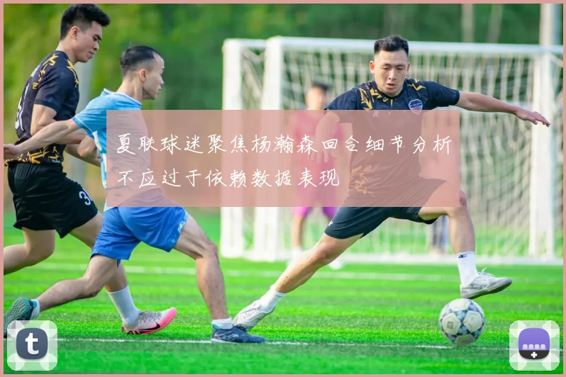 夏联球迷聚焦杨瀚森回合细节分析不应过于依赖数据表现