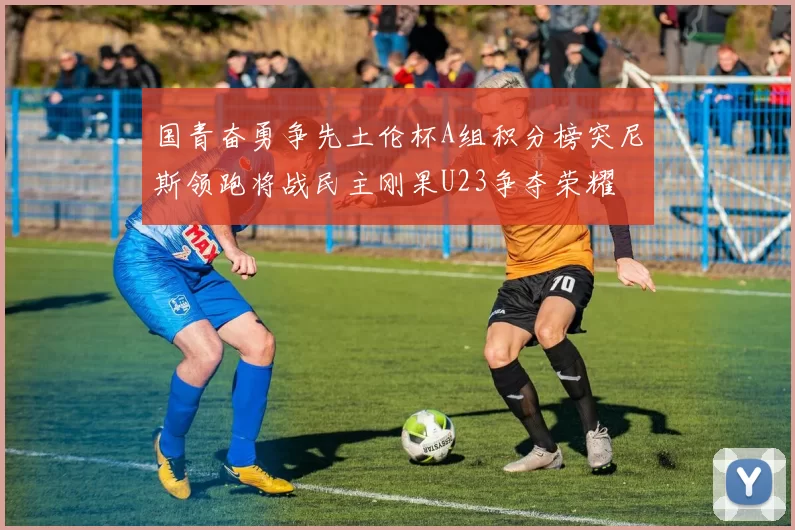 国青奋勇争先土伦杯A组积分榜突尼斯领跑将战民主刚果U23争夺荣耀