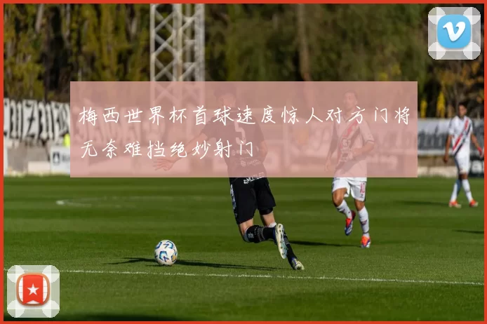 梅西世界杯首球速度惊人对方门将无奈难挡绝妙射门