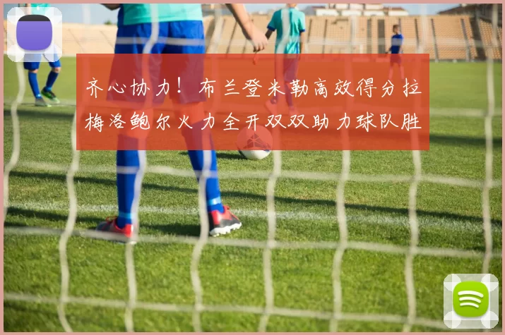 齐心协力！布兰登米勒高效得分拉梅洛鲍尔火力全开双双助力球队胜利