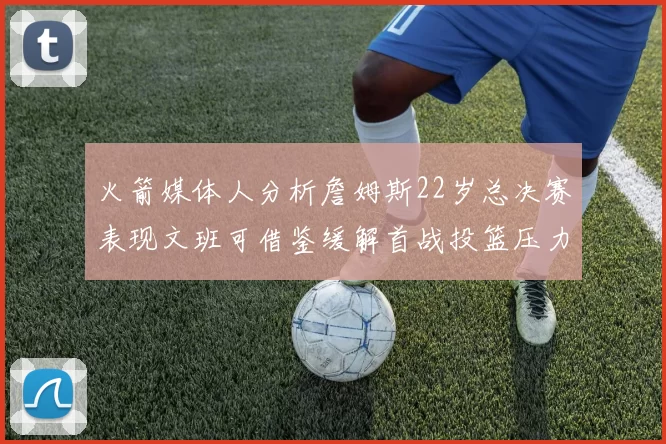 火箭媒体人分析詹姆斯22岁总决赛表现文班可借鉴缓解首战投篮压力