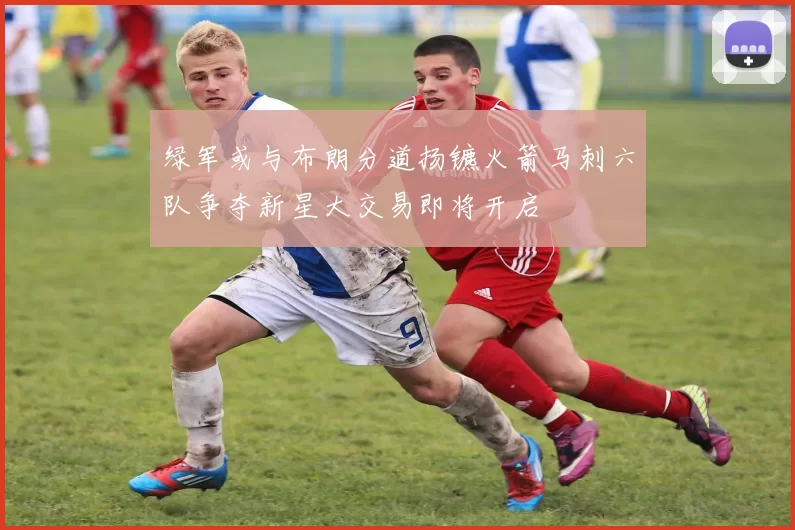 绿军或与布朗分道扬镳火箭马刺六队争夺新星大交易即将开启