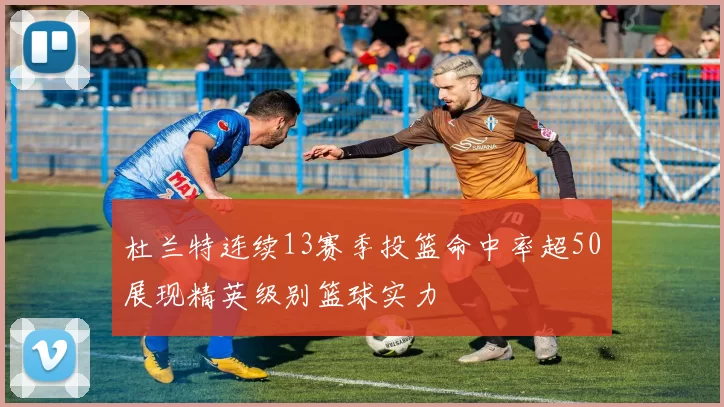 杜兰特连续13赛季投篮命中率超50展现精英级别篮球实力