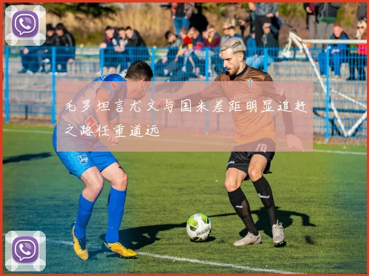 毛罗坦言尤文与国米差距明显追赶之路任重道远