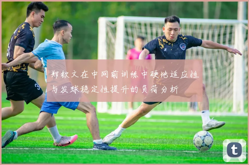 郑钦文在中网前训练中硬地适应性与发球稳定性提升的负荷分析