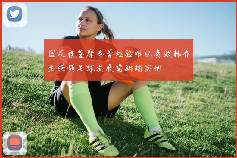 国足借鉴摩洛哥经验难以奏效韩乔生强调足球发展需脚踏实地